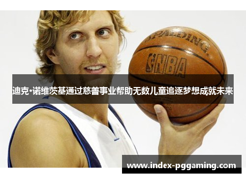 迪克·诺维茨基通过慈善事业帮助无数儿童追逐梦想成就未来 迪克·诺维茨基通过慈善事业帮助无数儿童追逐梦想成就未来