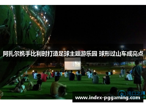 阿扎尔携手比利时打造足球主题游乐园 球形过山车成亮点 阿扎尔携手比利时打造足球主题游乐园 球形过山车成亮点
