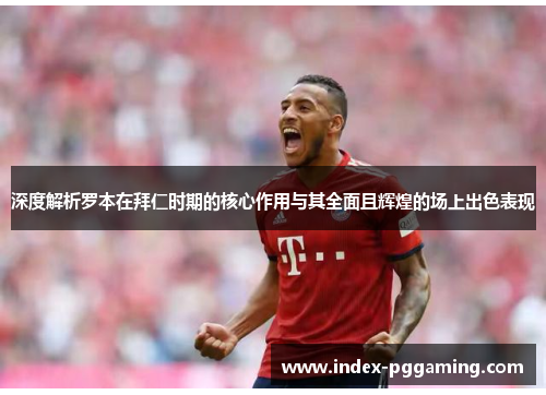深度解析罗本在拜仁时期的核心作用与其全面且辉煌的场上出色表现