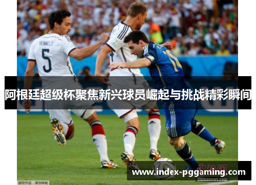 阿根廷超级杯聚焦新兴球员崛起与挑战精彩瞬间 阿根廷超级杯聚焦新兴球员崛起与挑战精彩瞬间