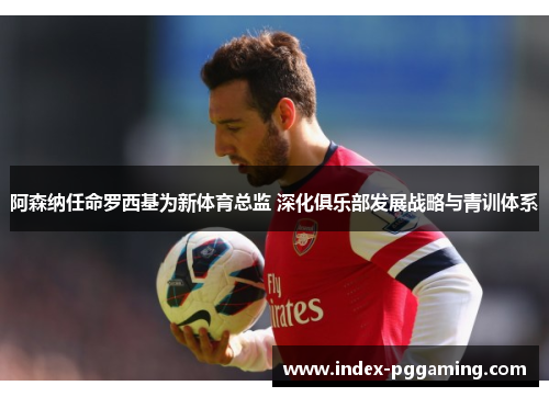 阿森纳任命罗西基为新体育总监 深化俱乐部发展战略与青训体系 阿森纳任命罗西基为新体育总监 深化俱乐部发展战略与青训体系